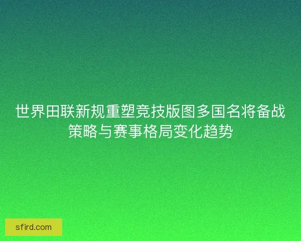 世界田联新规重塑竞技版图多国名将备战策略与赛事格局变化趋势