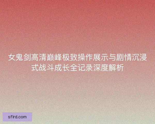 女鬼剑高清巅峰极致操作展示与剧情沉浸式战斗成长全记录深度解析