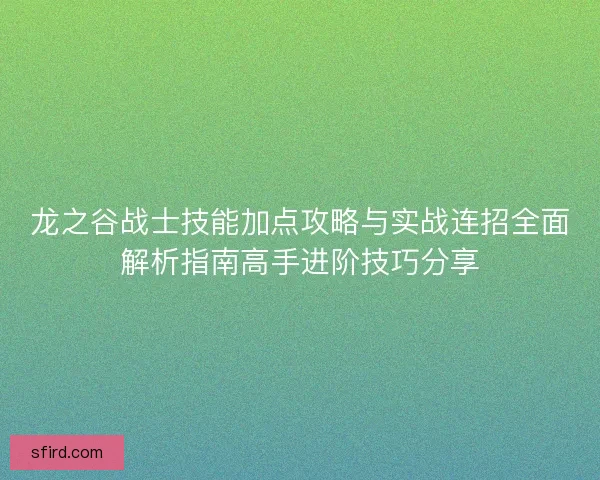 龙之谷战士技能加点攻略与实战连招全面解析指南高手进阶技巧分享