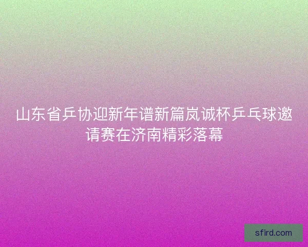 山东省乒协迎新年谱新篇岚诚杯乒乓球邀请赛在济南精彩落幕