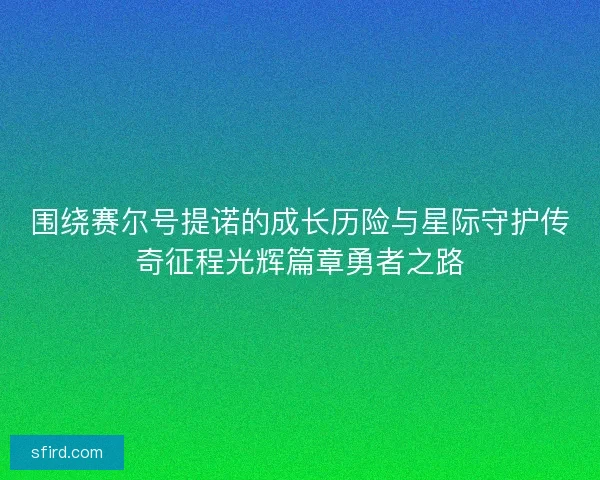 围绕赛尔号提诺的成长历险与星际守护传奇征程光辉篇章勇者之路